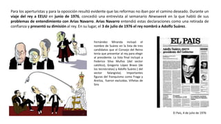 El País, 4 de julio de 1976
Fernández Miranda incluyó el
nombre de Suárez en la lista de tres
candidatos que el Consejo del Reino
tenía que presentar al rey para elegir
al presidente. La lista final incluyó a
Federico Silva Muñoz (del sector
católico), Gregorio López Bravo (de
los tecnócratas) y Adolfo Suárez ( del
sector falangista). Importantes
figuras del franquismo como Fraga y
Areilza, fueron excluidas. Viñetas de
Siro
Para los aperturistas y para la oposición resultó evidente que las reformas no iban por el camino deseado. Durante un
viaje del rey a EEUU en junio de 1976, concedió una entrevista al semanario Newsweek en la que habló de sus
problemas de entendimiento con Arias Navarro. Arias Navarro entendió estas declaraciones como una retirada de
confianza y presentó su dimisión al rey. En su lugar, el 3 de julio de 1976 el rey nombró a Adolfo Suárez.
 