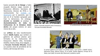 Suárez tomando posesión ante el monarca y
Torcuato Fernández Miranda
El nombramiento de Suárez, por Siro
El primer gobierno de Suárez: en primer plano, Juan Carlos I, Adolfo Suárez,
Marcelino Oreja, Alfonso Osorio. En el fondo. Andrés Reguera, Enrique de la
Mata, José Lladó, Fernando Abril Martorell, Landelino Lavilla.
Suárez procedía de la Falange y había
ocupado diversos cargos durante el
franquismo (Ministro- Secretario del
Movimiento, Director de RTVE...). Su
nombramiento fue recibido con
desencanto por la oposición, que no
veía en él al hombre apropiado para
traer la democracia. Sin embargo,
durante su mandato se produjo el
desmantelamiento de todas las
instituciones de la dictadura desde
dentro del propio sistema en poco
menos de un año.
Los artífices de esta transformación
fueron Adolfo Suárez, que nombró un
gobierno de políticos jóvenes pero
formados en las instituciones del
franquismo (Martín Villa, Fernández
Ordóñez, Osorio, Oreja, Arias Salgado...),
y Torcuato Fernández Miranda, desde
sus puestos clave de presidente de las
Cortes y del Consejo del reino.
 