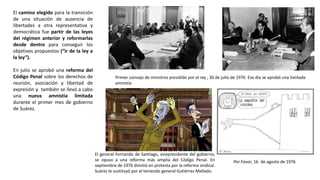 Primer consejo de ministros presidido por el rey , 30 de julio de 1976. Ese día se aprobó una limitada
amnistía
Por Favor, 16 de agosto de 1976
El general Fernando de Santiago, vicepresidente del gobierno,
se opuso a una reforma más amplia del Código Penal. En
septiembre de 1976 dimitió en protesta por la reforma sindical.
Suárez le sustituyó por el teniendo general Gutiérrez Mellado.
El camino elegido para la transición
de una situación de ausencia de
libertades a otra representativa y
democrática fue partir de las leyes
del régimen anterior y reformarlas
desde dentro para conseguir los
objetivos propuestos (“ir de la ley a
la ley”).
En julio se aprobó una reforma del
Código Penal sobre los derechos de
reunión, asociación y libertad de
expresión y también se llevó a cabo
una nueva amnistía limitada
durante el primer mes de gobierno
de Suárez.
 