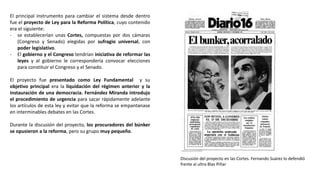 El principal instrumento para cambiar el sistema desde dentro
fue el proyecto de Ley para la Reforma Política, cuyo contenido
era el siguiente:
- se establecerían unas Cortes, compuestas por dos cámaras
(Congreso y Senado) elegidas por sufragio universal, con
poder legislativo.
- El gobierno y el Congreso tendrían iniciativa de reformar las
leyes y al gobierno le correspondería convocar elecciones
para constituir el Congreso y el Senado.
El proyecto fue presentado como Ley Fundamental y su
objetivo principal era la liquidación del régimen anterior y la
instauración de una democracia. Fernández Miranda introdujo
el procedimiento de urgencia para sacar rápidamente adelante
los artículos de esta ley y evitar que la reforma se empantanase
en interminables debates en las Cortes.
Durante la discusión del proyecto, los procuradores del búnker
se opusieron a la reforma, pero su grupo muy pequeño.
Discusión del proyecto en las Cortes. Fernando Suárez lo defendió
frente al ultra Blas Piñar
 