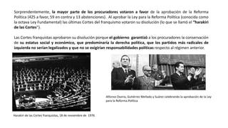 Sorprendentemente, la mayor parte de los procuradores votaron a favor de la aprobación de la Reforma
Política (425 a favor, 59 en contra y 13 abstenciones). Al aprobar la Ley para la Reforma Política (conocida como
la octava Ley Fundamental) las últimas Cortes del franquismo votaron su disolución (lo que se llamó el “harakiri
de las Cortes”).
Las Cortes franquistas aprobaron su disolución porque el gobierno garantizó a los procuradores la conservación
de su estatus social y económico, que predominaría la derecha política, que los partidos más radicales de
izquierda no serían legalizados y que no se exigirían responsabilidades políticas respecto al régimen anterior.
Harakiri de las Cortes franquistas, 18 de noviembre de 1976
Alfonso Osorio, Gutiérrez Mellado y Suárez celebrando la aprobación de la Ley
para la Reforma Política
 