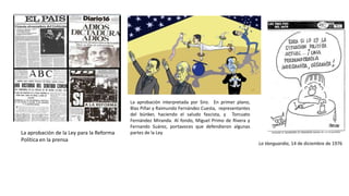 La aprobación de la Ley para la Reforma
Política en la prensa
La aprobación interpretada por Siro. En primer plano,
Blas Piñar y Raimundo Fernández Cuesta, representantes
del búnker, haciendo el saludo fascista, y Torcuato
Fernández Miranda. Al fondo, Miguel Primo de Rivera y
Fernando Suárez, portavoces que defendieron algunas
partes de la Ley
La Vanguardia, 14 de diciembre de 1976
 
