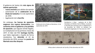 Celebración de la Diada en Barcelona, 11 de
septiembre de 1976
Kortabarria e Iríbar, capitanes de la Real
Sociedad y el Athletic Club of Bilbao, muestran
la ikurriña para presionar para su legalización 5
de diciembre de 1976). La bandera fue
finalmente legalizada el 17 de enero de 1977
Viñeta sobre la detención de Carrillo, 24 de diciembre de 1976
El gobierno de Suárez dio más signos de
talante aperturista:
- nueva amnistía para delitos de opinión
- autorización de la celebración de la
Diada de Cataluña el 11 de septiembre
de 1976
- legalización de la ikurriña
Sin embargo, las fuerzas de oposición
exigieron una ruptura democrática. Los
contactos entre el gobierno y los partidos
de oposición, que seguían siendo ilegales,
se multiplicaron en los primeros meses de
1977. El líder del PCE Santiago Carrillo,
que había regresado a España de forma
clandestina, fue detenido el 22 de
diciembre de 1976, aunque fue puesto en
libertad unos días después.
 