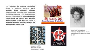 Los intentos de reforma controlada
desde el gobierno sufrieron duros
ataques desde distintos sectores,
especialmente intensos entre diciembre
de 1976 y enero de 1977. Se produjeron
ataques tanto desde la extrema derecha
(Guerrilleros de Cristo Rey, Batallón
Vasco-Español, Triple A) como desde la
extrema izquierda (GRAPO, FRAP) y del
nacionalismo radical (ETA
Arturo Ruiz, asesinado por
pistoleros ultraderechistas en una
manifestación en Madrid en enero
de 1977
Anagrama de ETA:
“Seguir en las dos”
(lucha política y militar)
 