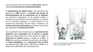 Viñeta de Gallego y Rey para celebrar l 25 aniversario de la
democracia en España en 2002
Tras una dictadura de casi 40 años, la democracia regresó a
España tras un periodo de incertidumbre política.
El nombramiento de Adolfo Suárez como presidente del
gobierno en 1976 significó el comienzo del proceso de
desmantelamiento de las instituciones de la dictadura,
que permitió la legalización de los partidos políticos y
sindicatos, la amnistía para los presos políticos, la supresión
de los tribunales especiales, el reconocimiento de las
instituciones particulares del País Vasco y Cataluña y las
primeras elecciones democráticas para formar unas Cortes
que redactaron la Constitución de 1978.
Tras la aprobación de la Constitución y la superación de los
obstáculos que amenazaban con el retorno al pasado
(golpe de Estado fallido del 23 de febrero de 1981), la
democracia se afianzó, España se integró en la CEE y la
OTAN y las sucesivas convocatorias electorales consolidaron
un sistema bipartidista, con la alternancia entre el PSOE,
que gobernó entre 1982-1996 y 2004-2011, y el PP, en el
poder entre 1996-2004 y de nuevo desde 2011.
 