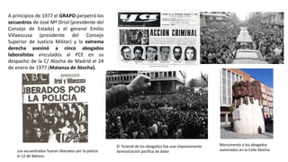 Monumento a los abogados
asesinados en la Calle AtochaLos secuestrados fueron liberados por la policía
el 12 de febrero
El funeral de los abogados fue una impresionante
demostración pacífica de dolor
A principios de 1977 el GRAPO perpetró los
secuestros de José Mª Oriol (presidente del
Consejo de Estado) y el general Emilio
Villaescusa (presidente del Consejo
Superior de Justicia Militar) y la extrema
derecha asesinó a cinco abogados
laboralistas vinculados al PCE en su
despacho de la C/ Atocha de Madrid el 24
de enero de 1977 (Matanza de Atocha).
 