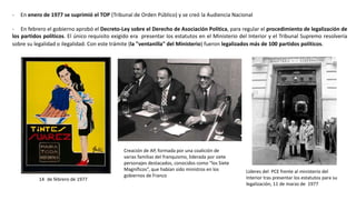 Creación de AP, formada por una coalición de
varias familias del franquismo, liderada por siete
personajes destacados, conocidos como “los Siete
Magníficos”, que habían sido ministros en los
gobiernos de Franco
Líderes del PCE frente al ministerio del
Interior tras presentar los estatutos para su
legalización, 11 de marzo de 1977
14 de febrero de 1977
- En enero de 1977 se suprimió el TOP (Tribunal de Orden Público) y se creó la Audiencia Nacional
- En febrero el gobierno aprobó el Decreto-Ley sobre el Derecho de Asociación Política, para regular el procedimiento de legalización de
los partidos políticos. El único requisito exigido era presentar los estatutos en el Ministerio del Interior y el Tribunal Supremo resolvería
sobre su legalidad o ilegalidad. Con este trámite (la "ventanilla" del Ministerio) fueron legalizados más de 100 partidos políticos.
 