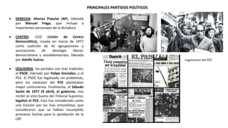 PRINCIPALES PARTIDOS POLÍTICOS
Legalización del PCE
 DERECHA: Alianza Popular (AP), liderada
por Manuel Fraga, que incluyó a
importantes personajes de la dictadura
 CENTRO: UCD (Unión de Centro
Democrático), creada en marzo de 1977
como coalición de 42 agrupaciones y
asociaciones de ideología liberal,
democristiana y socialdemócrata, liderada
por Adolfo Suárez.
 IZQUIERDA: los partidos con más tradición,
el PSOE, liderado por Felipe González, y el
PCE. El PSOE fue legalizado sin problemas,
pero los estatutos del PCE planteaban
mayor controversia. Finalmente, el Sábado
Santo de 1977 (9 abril), el gobierno, tras
recibir el visto bueno del Tribunal Supremo,
legalizó el PCE. Esto fue considerado como
una traición por los más inmovilistas, que
consideraron que se habían incumplido
promesas hechas para la aprobación de la
LRP.
 