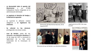 Eliminación del Movimiento Nacional, 29 de
mayo de 1977
Legalización de la CNT, 9 de mayo
de 1977
Renuncia de Juan de Borbón a sus derechos dinásticos
- se desmanteló todo el aparato del
Movimiento y sus 27.000
trabajadores fueron integrados en la
administración del Estado
- se regularon el derecho de huelga y
la libertad de expresión
- se suprimió la afiliación sindical
obligatoria y se legalizaron los
sindicatos.
- Se reformó la ley electoral,
privilegiando a las áreas rurales.
- Juan de Borbón, padre del rey,
renunció a sus derechos dinásticos el
14 de mayo de 1977 y reconoció la
legitimidad de su hijo como
restaurador de la monarquía en
España.
 