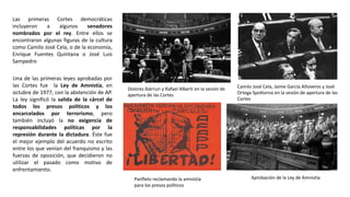 Dolores Ibárruri y Rafael Alberti en la sesión de
apertura de las Cortes
Aprobación de la Ley de Amnistía
Las primeras Cortes democráticas
incluyeron a algunos senadores
nombrados por el rey. Entre ellos se
encontraron algunas figuras de la cultura
como Camilo José Cela, o de la economía,
Enrique Fuentes Quintana o José Luis
Sampedro
Camilo José Cela, Jaime García Añoveros y José
Ortega Spottorno en la sesión de apertura de las
Cortes
Panfleto reclamando la amnistía
para los presos políticos
Una de las primeras leyes aprobadas por
las Cortes fue la Ley de Amnistía, en
octubre de 1977, con la abstención de AP.
La ley significó la salida de la cárcel de
todos los presos políticos y los
encarcelados por terrorismo, pero
también incluyó la no exigencia de
responsabilidades políticas por la
represión durante la dictadura. Éste fue
el mejor ejemplo del acuerdo no escrito
entre los que venían del franquismo y las
fuerzas de oposición, que decidieron no
utilizar el pasado como motivo de
enfrentamiento.
 