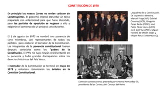 CONSTITUCIÓN DE 1978
Los padres de la Constitución.
De izquierda a derecha,
Manuel Fraga (AP), Gabriel
Cisneros (UCD), Gregorio
Peces Barba (PSOE), José
Pedro Pérez Llorca (UCD),
Jordi Solé Tura (PCE), Miguel
Herrero de Miñón (UCD) y
Miquel Roca i Junyent (CDC)
Comisión constitucional, presidida por Antonio Hernández Gil,
presidente de las Cortes y del Consejo del Reino
En principio las nuevas Cortes no tenían carácter de
Constituyentes. El gobierno intentó presentar un texto
preparado con anterioridad para que fuese discutido,
pero los partidos de oposición se negaron a ello y
exigieron el comienzo de un proceso constituyente.
El 1 de agosto de 1977 se nombró una ponencia de
siete miembros, con representantes de todos los
partidos para elaborar el borrador de la Constitución.
Los integrantes de la ponencia constitucional fueron
después conocidos como los "padres de la
Constitución. El PNV no tuvo ningún representante en
la ponencia y hubo grandes discrepancias sobre los
derechos históricos del País Vasco.
El borrador de la Constitución se terminó en mayo de
1978 y entonces comenzaron los debates en la
Comisión Constitucional.
 