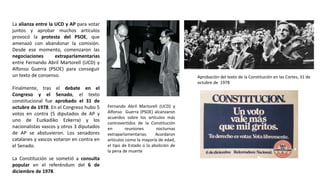 Fernando Abril Martorell (UCD) y
Alfonso Guerra (PSOE) alcanzaron
acuerdos sobre los artículos más
controvertidos de la Constitución
en reuniones nocturnas
extraparlamentarias. Acordaron
artículos como la mayoría de edad,
el tipo de Estado o la abolición de
la pena de muerte
Aprobación del texto de la Constitución en las Cortes, 31 de
octubre de 1978
La alianza entre la UCD y AP para votar
juntos y aprobar muchos artículos
provocó la protesta del PSOE, que
amenazó con abandonar la comisión.
Desde ese momento, comenzaron las
negociaciones extraparlamentarias
entre Fernando Abril Martorell (UCD) y
Alfonso Guerra (PSOE) para conseguir
un texto de consenso.
Finalmente, tras el debate en el
Congreso y el Senado, el texto
constitucional fue aprobado el 31 de
octubre de 1978. En el Congreso hubo 5
votos en contra (5 diputados de AP y
uno de Euzkadiko Ezkerra) y los
nacionalistas vascos y otros 3 diputados
de AP se abstuvieron. Los senadores
catalanes y vascos votaron en contra en
el Senado.
La Constitución se sometió a consulta
popular en el referéndum del 6 de
diciembre de 1978.
 