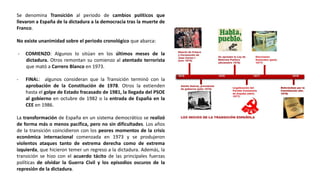 Se denomina Transición al periodo de cambios políticos que
llevaron a España de la dictadura a la democracia tras la muerte de
Franco.
No existe unanimidad sobre el periodo cronológico que abarca:
- COMIENZO: Algunos lo sitúan en los últimos meses de la
dictadura. Otros remontan su comienzo al atentado terrorista
que mató a Carrero Blanco en 1973.
- FINAL: algunos consideran que la Transición terminó con la
aprobación de la Constitución de 1978. Otros la extienden
hasta el golpe de Estado fracasado de 1981, la llegada del PSOE
al gobierno en octubre de 1982 o la entrada de España en la
CEE en 1986.
La transformación de España en un sistema democrático se realizó
de forma más o menos pacífica, pero no sin dificultades. Los años
de la transición coincidieron con los peores momentos de la crisis
económica internacional comenzada en 1973 y se produjeron
violentos ataques tanto de extrema derecha como de extrema
izquierda, que hicieron temer un regreso a la dictadura. Además, la
transición se hizo con el acuerdo tácito de las principales fuerzas
políticas de olvidar la Guerra Civil y los episodios oscuros de la
represión de la dictadura.
 