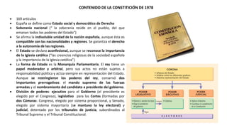 CONTENIDO DE LA CONSTITICIÓN DE 1978
 169 artículos
 España se define como Estado social y democrático de Derecho
 Soberanía nacional (“ la soberanía reside en el pueblo, del que
emanan todos los poderes del Estado”)
 Se afirma la indisoluble unidad de la nación española, aunque ésta es
compatible con las nacionalidades y regiones. Se garantiza el derecho
a la autonomía de las regiones.
 El Estado se declara aconfesional, aunque se reconoce la importancia
de la Iglesia católica (“las creencias religiosas de la sociedad española
y la importancia de la Iglesia católica”)
 La forma de Estado es la Monarquía Parlamentaria. El rey tiene un
papel moderador y arbitral, pero sus actos no están sujetos a
responsabilidad política y actúa siempre en representación del Estado.
Aunque se restringieron los poderes del rey, conservó dos
importantes prerrogativas: el mando supremo de las fuerzas
armadas y el nombramiento del candidato a presidente del gobierno.
 División de poderes: ejecutivo para el Gobierno (el presidente es
elegido por el Congreso), legislativo para las Cortes (formadas por
dos Cámaras: Congreso, elegido por sistema proporcional, y Senado,
elegido por sistema mayoritario (se mantuvo la ley electoral) y
judicial, detentado por los tribunales de justicia, subordinados al
Tribunal Supremo y el Tribunal Constitucional.
 