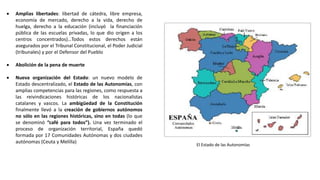 El Estado de las Autonomías
 Amplias libertades: libertad de cátedra, libre empresa,
economía de mercado, derecho a la vida, derecho de
huelga, derecho a la educación (incluyó la financiación
pública de las escuelas privadas, lo que dio origen a los
centros concentrados)…Todos estos derechos están
asegurados por el Tribunal Constitucional, el Poder Judicial
(tribunales) y por el Defensor del Pueblo
 Abolición de la pena de muerte
 Nueva organización del Estado: un nuevo modelo de
Estado descentralizado, el Estado de las Autonomías, con
amplias competencias para las regiones, como respuesta a
las reivindicaciones históricas de los nacionalistas
catalanes y vascos. La ambigüedad de la Constitución
finalmente llevó a la creación de gobiernos autónomos
no sólo en las regiones históricas, sino en todas (lo que
se denominó “café para todos”). Una vez terminado el
proceso de organización territorial, España quedó
formada por 17 Comunidades Autónomas y dos ciudades
autónomas (Ceuta y Melilla)
 