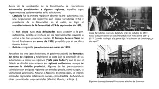 Josep Tarradellas regresó a Cataluña el 23 de octubre de 1977.
Había sido presidente de la Generalitat en el exilio entre 1954 y
1977. Cuando se dirigió a la gente dijo: “Citutadans de Catalunya, ja
sóc aquí!”
El primer Consejo General Vasco ante el Árbol de Guernica
Antes de la aprobación de la Constitución se concedieron
autonomías provisionales a algunas regiones, aquellas cuyos
representantes parlamentarios así lo solicitasen:
- Cataluña fue la primera región en obtener la pre- autonomía. Tras
una negociación del Gobierno con Josep Tarradellas (ERC) y
presidente de la Generalitat en el exilio, se logró el
restablecimiento de la Generalitat el 29 de septiembre de 1977.
- El País Vasco tuvo más dificultades para acceder a la pre-
autonomía, debido al rechazo de los representantes navarros a
unirse a las tres provincias vascas. El Consejo General Vasco se
formó finalmente en enero de 1978, presidido por el socialista
Ramón Ruibal.
- Galicia consiguió la preautonomía en marzo de 1978.
Resueltos los tres casos históricos, el gobierno abordó las demandas
del resto de regiones y finalmente se optó por la extensión de las
autonomías a todas las regiones ("café para todos“), con lo que el
Estado se dividió enteramente en regiones autónomas, aunque se
mantuvo la división provincial. Algunas de las pre-autonomías
coincidían con antiguas regiones con entidad propia, como Aragón, la
Comunidad Valenciana, Asturias o Navarra. En otros casos, se crearon
entidades regionales totalmente nuevas, como Castilla - La Mancha u
otras comunidades uniprovinciales (Madrid, Murcia, La Rioja...).
 