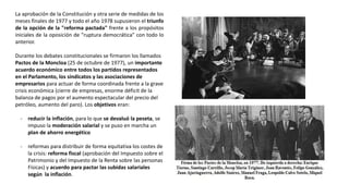 La aprobación de la Constitución y otra serie de medidas de los
meses finales de 1977 y todo el año 1978 supusieron el triunfo
de la opción de la "reforma pactada" frente a los propósitos
iniciales de la oposición de "ruptura democrática" con todo lo
anterior.
Durante los debates constitucionales se firmaron los llamados
Pactos de la Moncloa (25 de octubre de 1977), un importante
acuerdo económico entre todos los partidos representados
en el Parlamento, los sindicatos y las asociaciones de
empresarios para actuar de forma coordinada frente a la grave
crisis económica (cierre de empresas, enorme déficit de la
balanza de pagos por el aumento espectacular del precio del
petróleo, aumento del paro). Los objetivos eran:
- reducir la inflación, para lo que se devaluó la peseta, se
impuso la moderación salarial y se puso en marcha un
plan de ahorro energético
- reformas para distribuir de forma equitativa los costes de
la crisis: reforma fiscal (aprobación del Impuesto sobre el
Patrimonio y del Impuesto de la Renta sobre las personas
Físicas) y acuerdo para pactar las subidas salariales
según la inflación.
 