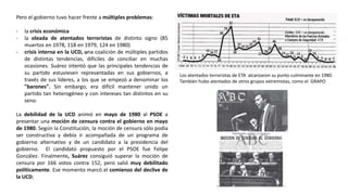 Los atentados terroristas de ETA alcanzaron su punto culminante en 1980.
También hubo atentados de otros grupos extremistas, como el GRAPO
Pero el gobierno tuvo hacer frente a múltiples problemas:
- la crisis económica
- la oleada de atentados terroristas de distinto signo (85
muertos en 1978, 118 en 1979, 124 en 1980)
- crisis interna en la UCD, una coalición de múltiples partidos
de distintas tendencias, difíciles de conciliar en muchas
ocasiones. Suárez intentó que las principales tendencias de
su partido estuviesen representadas en sus gobiernos, a
través de sus líderes, a los que se empezó a denominar los
"barones". Sin embargo, era difícil mantener unido un
partido tan heterogéneo y con intereses tan distintos en su
seno.
La debilidad de la UCD animó en mayo de 1980 al PSOE a
presentar una moción de censura contra el gobierno en mayo
de 1980. Según la Constitución, la moción de censura sólo podía
ser constructiva y debía ir acompañada de un programa de
gobierno alternativo y de un candidato a la presidencia del
gobierno. El candidato propuesto por el PSOE fue Felipe
González. Finalmente, Suárez consiguió superar la moción de
censura por 166 votos contra 152, pero salió muy debilitado
políticamente. Ese momento marcó el comienzo del declive de
la UCD.
 