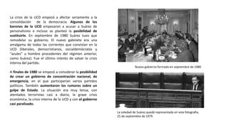 La soledad de Suárez quedó representada en esta fotografía,
25 de septiembre de 1979
Nuevo gobierno formado en septiembre de 1980
La crisis de la UCD empezó a afectar seriamente a la
consolidación de la democracia. Algunos de los
barones de la UCD empezaron a acusar a Suárez de
personalismo e incluso se planteó la posibilidad de
sustituirlo. En septiembre de 1980 Suárez tuvo que
remodelar su gobierno. El nuevo gabinete era una
amalgama de todas las corrientes que convivían en la
UCD (liberales, democristianos, socialdemócratas y
"azules" u hombre procedentes del régimen anterior,
como Suárez). Fue el último intento de salvar la crisis
interna del partido.
A finales de 1980 se empezó a considerar la posibilidad
de crear un gobierno de concentración nacional, de
emergencia, en el que participarían varios partidos
políticos. También aumentaron los rumores sobre un
golpe de Estado. La situación era muy tensa, con
atentados terroristas casi a diario, la grave crisis
económica, la crisis interna de la UCD y con el gobierno
casi paralizado.
 