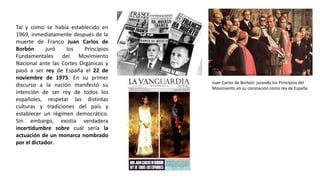 Juan Carlos de Borbón jurando los Principios del
Movimiento en su coronación como rey de España
Tal y como se había establecido en
1969, inmediatamente después de la
muerte de Franco Juan Carlos de
Borbón juró los Principios
Fundamentales del Movimiento
Nacional ante las Cortes Orgánicas y
pasó a ser rey de España el 22 de
noviembre de 1975. En su primer
discurso a la nación manifestó su
intención de ser rey de todos los
españoles, respetar las distintas
culturas y tradiciones del país y
establecer un régimen democrático.
Sin embargo, existía verdadera
incertidumbre sobre cuál sería la
actuación de un monarca nombrado
por el dictador.
 