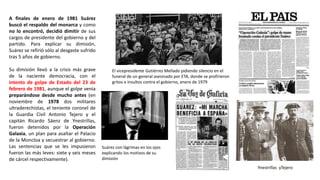 Ynestrillas yTejero
El vicepresidente Gutiérrez Mellado pidiendo silencio en el
funeral de un general asesinado por ETA, donde se profirieron
gritos e insultos contra el gobierno, enero de 1979
Suárez con lágrimas en los ojos
explicando los motivos de su
dimisión
A finales de enero de 1981 Suárez
buscó el respaldo del monarca y como
no lo encontró, decidió dimitir de sus
cargos de presidente del gobierno y del
partido. Para explicar su dimisión,
Suárez se refirió sólo al desgaste sufrido
tras 5 años de gobierno.
Su dimisión llevó a la crisis más grave
de la naciente democracia, con el
intento de golpe de Estado del 23 de
febrero de 1981, aunque el golpe venía
preparándose desde mucho antes (en
noviembre de 1978 dos militares
ultraderechistas, el teniente coronel de
la Guardia Civil Antonio Tejero y el
capitán Ricardo Sáenz de Ynestrillas,
fueron detenidos por la Operación
Galaxia, un plan para asaltar el Palacio
de la Moncloa y secuestrar al gobierno.
Las sentencias que se les impusieron
fueron las más leves: siete y seis meses
de cárcel respectivamente).
 