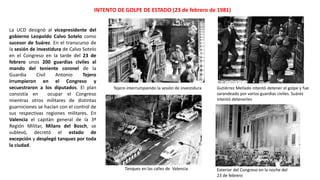 Tejero interrumpiendo la sesión de investidura Gutiérrez Mellado intentó detener el golpe y fue
zarandeado por varios guardias civiles. Suárez
intentó detenerles
Tanques en las calles de Valencia Exterior del Congreso en la noche del
23 de febrero
INTENTO DE GOLPE DE ESTADO (23 de febrero de 1981)
La UCD designó al vicepresidente del
gobierno Leopoldo Calvo Sotelo como
sucesor de Suárez. En el transcurso de
la sesión de investidura de Calvo Sotelo
en el Congreso en la tarde del 23 de
febrero unos 200 guardias civiles al
mando del teniente coronel de la
Guardia Civil Antonio Tejero
irrumpieron en el Congreso y
secuestraron a los diputados. El plan
consistía en ocupar el Congreso
mientras otros militares de distintas
guarniciones se hacían con el control de
sus respectivas regiones militares. En
Valencia el capitán general de la 3ª
Región Militar, Milans del Bosch, se
sublevó, decretó el estado de
excepción y desplegó tanques por toda
la ciudad.
 