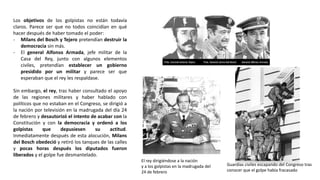 El rey dirigiéndose a la nación
y a los golpistas en la madrugada del
24 de febrero
Guardias civiles escapando del Congreso tras
conocer que el golpe había fracasado
Los objetivos de los golpistas no están todavía
claros. Parece ser que no todos coincidían en qué
hacer después de haber tomado el poder:
- Milans del Bosch y Tejero pretendían destruir la
democracia sin más.
- El general Alfonso Armada, jefe militar de la
Casa del Rey, junto con algunos elementos
civiles, pretendían establecer un gobierno
presidido por un militar y parece ser que
esperaban que el rey les respaldase.
Sin embargo, el rey, tras haber consultado el apoyo
de las regiones militares y haber hablado con
políticos que no estaban en el Congreso, se dirigió a
la nación por televisión en la madrugada del día 24
de febrero y desautorizó el intento de acabar con la
Constitución y con la democracia y ordenó a los
golpistas que depusiesen su actitud.
Inmediatamente después de esta alocución, Milans
del Bosch obedeció y retiró los tanques de las calles
y pocas horas después los diputados fueron
liberados y el golpe fue desmantelado.
 