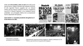Calvo Sotelo es investido
presidente el 25 de febrero
Manifestación masiva de rechazo al golpe en Madrid, celebrada el 27 de
febrero, que terminó en las puertas del Congreso
Hubo sólo 33 acusados y sólo un civil entre ellos (Juan
García Carrés, antiguo miembro del Sindicato Vertical).
Al año siguiente fueron juzgados por un tribunal
militar, que les impuso condenas mínimas. El gobierno
recurrió al Tribunal Supremo y las condenas fueron
ampliadas. Los principales líderes de la conspiración
fueron expulsados del Ejército.
Calvo Sotelo fue investido presidente del gobierno el
25 de febrero de 1981.
 