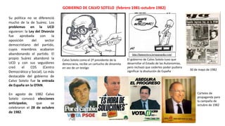 GOBIERNO DE CALVO SOTELO (febrero 1981-octubre 1982)
Calvo Sotelo como el 2º presidente de la
democracia, recibe un cartucho de dinamita
en vez de un testigo
El gobierno de Calvo Sotelo tuvo que
desarrollar el Estado de las Autonomías,
pero rechazó que cederles poder pudiera
significar la disolución de España 30 de mayo de 1982
Carteles de
propaganda para
la campaña de
octubre de 1982
Su política no se diferenció
mucho de la de Suárez. Los
problemas en la UCD
siguieron: la Ley del Divorcio
fue aprobada con la
oposición del sector
democristiano del partido,
cuyos miembros acabaron
abandonando el partido. El
propio Suárez abandonó la
UCD y con sus seguidores
creó el CDS (Centro
Democrático y Social). Lo más
destacable del gobierno de
Calvo Sotelo fue la entrada
de España en la OTAN.
En agosto de 1982 Calvo
Sotelo convocó elecciones
anticipadas, que se
celebraron el 28 de octubre
de 1982.
 