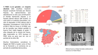 Alfonso Guerra y Felipe González celebrando la
victoria en el Hotel Palace
El PSOE resultó ganador, con mayoría
absoluta (202 escaños). Coalición
Popular (coalición formada por Alianza
Popular, los democristianos que
abandonaron la UCD, que constituyeron
el Partido Demócrata Popular y el
Partido Liberal) obtuvo 106 escaños. La
UCD sufrió un auténtico descalabro, con
sólo 12 diputados. El PCE obtuvo sólo 4
diputados, Convergència i Unió (CiU) 18,
el CDS 2, PNV, 8 y otros, 4. El PSOE, uno
de los partidos que habían perdido la
Guerra Civil, había llegado al poder 7
años después de la muerte de Franco,
algo impensable en 1975 (aunque el
PSOE tenía ya poco que ver con el
partido de los años 30).
Muchos historiadores consideran la
llegada del PSOE al poder como el final
de la Transición y el comienzo de un
periodo de estabilidad democrática.
 