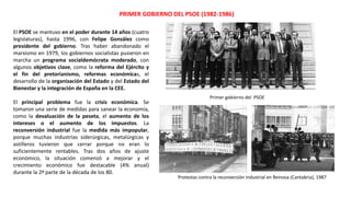 PRIMER GOBIERNO DEL PSOE (1982-1986)
Primer gobierno del PSOE
Protestas contra la reconversión industrial en Reinosa (Cantabria), 1987
El PSOE se mantuvo en el poder durante 14 años (cuatro
legislaturas), hasta 1996, con Felipe González como
presidente del gobierno. Tras haber abandonado el
marxismo en 1979, los gobiernos socialistas pusieron en
marcha un programa socialdemócrata moderado, con
algunos objetivos clave, como la reforma del Ejército y
el fin del pretorianismo, reformas económicas, el
desarrollo de la organización del Estado y del Estado del
Bienestar y la integración de España en la CEE.
El principal problema fue la crisis económica. Se
tomaron una serie de medidas para sanear la economía,
como la devaluación de la peseta, el aumento de los
intereses o el aumento de los impuestos. La
reconversión industrial fue la medida más impopular,
porque muchas industrias siderúrgicas, metalúrgicas y
astilleros tuvieron que cerrar porque no eran lo
suficientemente rentables. Tras dos años de ajuste
económico, la situación comenzó a mejorar y el
crecimiento económico fue destacable (4% anual)
durante la 2ª parte de la década de los 80.
 