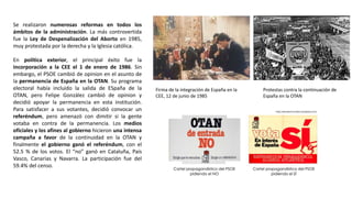 Firma de la integración de España en la
CEE, 12 de junio de 1985
Protestas contra la continuación de
España en la OTAN
Se realizaron numerosas reformas en todos los
ámbitos de la administración. La más controvertida
fue la Ley de Despenalización del Aborto en 1985,
muy protestada por la derecha y la Iglesia católica.
En política exterior, el principal éxito fue la
incorporación a la CEE el 1 de enero de 1986. Sin
embargo, el PSOE cambió de opinion en el asunto de
la permanencia de España en la OTAN. Su programa
electoral había incluido la salida de ESpaña de la
OTAN, pero Felipe González cambió de opinion y
decidió apoyar la permanencia en esta institución.
Para satisfacer a sus votantes, decidió convocar un
referéndum, pero amenazó con dimitir si la gente
votaba en contra de la permanencia. Los medios
oficiales y los afines al gobierno hicieron una intensa
campaña a favor de la continuidad en la OTAN y
finalmente el gobierno ganó el referéndum, con el
52.5 % de los votos. El “no” ganó en Cataluña, País
Vasco, Canarias y Navarra. La participación fue del
59.4% del censo.
 