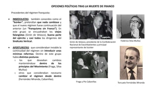 OPCIONES POLÍTICAS TRAS LA MUERTE DE FRANCO
Girón de Velasco, presidente de la Confederación
Nacional de Excombatientes y principal
representante del búnker
Federico Silva Muñoz
Fraga y Pío Cabanillas Torcuato Fernández Miranda
Procedentes del régimen franquista:
 INMOVILISTAS: también conocidos como el
“búnker”, pretendían que nada cambiase y
que el nuevo régimen fuese continuación del
anterior (un “franquismo sin Franco”). En
este grupo se encuadraban los viejos
falangistas (Girón de Velasco), buena parte
del ejército y casi todos los dirigentes del
Sindicato Vertical.
 APERTURISTAS: que consideraban inviable la
continuidad del régimen sin introducir unas
mínimas reformas. Dentro de este grupo
había distintas posturas:
o los que deseaban cambios
manteniéndose dentro de los
principios del Movimiento (Fraga, Silva
Muñoz)
o otros que consideraban necesario
cambiar el régimen desde dentro
(Fernández Miranda, Cabanillas).
 