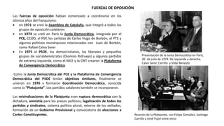 FUERZAS DE OPOSICIÓN
Presentación de la Junta Democrática en París,
30 de julio de 1974. De izquierda a derecha,
Calvo Serer, Carrillo y Vidal Beneyto
Reunión de la Platajunta, con Felipe González, Santiago
Carrillo y Jordi Pujol entre otros
Las fuerzas de oposición habían comenzado a coordinarse en los
últimos años del franquismo:
 en 1971 se creó la Asamblea de Cataluña, que integró a todos los
grupos de oposición catalanes
 en 1974 se creó en París la Junta Democrática, integrada por el
PCE, CCOO, el PSP, los carlistas de Carlos Hugo de Borbón, el PTE y
algunos políticos monárquicos relacionados con Juan de Borbón,
como Rafael Calvo Serer
 En 1975 el PSOE, los democristianos, los liberales y pequeños
grupos de socialdemócratas (Dionisio Ridruejo) y algunos partidos
de extrema izquierda, como el MCE y la ORT crearon la Plataforma
de Convergencia Democrática.
Como la Junta Democrática del PCE y la Plataforma de Convergencia
Democrática del PSOE tenían objetivos similares, finalmente se
unieron en 1976 y formaron Coordinación Democrática, conocida
como la “Platajunta”. Los partidos catalanes también se incorporaron.
Las reivindicaciones de la Platajunta eran ruptura democrática con la
dictadura, amnistía para los presos políticos, legalización de todos los
partidos y sindicatos, sistema político plural, retorno de los exiliados,
formación de un Gobierno Provisional y convocatoria de elecciones a
Cortes Constituyentes.
 