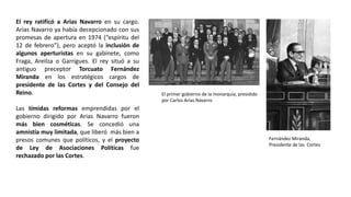 El primer gobierno de la monarquía, presidido
por Carlos Arias Navarro
Fernández Miranda,
Presidente de las Cortes
El rey ratificó a Arias Navarro en su cargo.
Arias Navarro ya había decepcionado con sus
promesas de apertura en 1974 (“espíritu del
12 de febrero”), pero aceptó la inclusión de
algunos aperturistas en su gabinete, como
Fraga, Areilza o Garrigues. El rey situó a su
antiguo preceptor Torcuato Fernández
Miranda en los estratégicos cargos de
presidente de las Cortes y del Consejo del
Reino.
Las tímidas reformas emprendidas por el
gobierno dirigido por Arias Navarro fueron
más bien cosméticas. Se concedió una
amnistía muy limitada, que liberó más bien a
presos comunes que políticos, y el proyecto
de Ley de Asociaciones Políticas fue
rechazado por las Cortes.
 