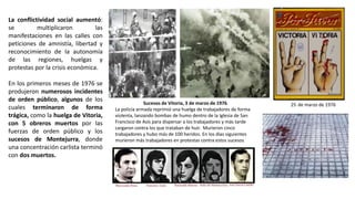 Sucesos de Vitoria, 3 de marzo de 1976.
La policía armada reprimió una huelga de trabajadores de forma
violenta, lanzando bombas de humo dentro de la Iglesia de San
Francisco de Asís para dispersar a los trabajadores y más tarde
cargaron contra los que trataban de huir. Murieron cinco
trabajadores y hubo más de 100 heridos. En los días siguientes
murieron más trabajadores en protestas contra estos sucesos
25 de marzo de 1976
La conflictividad social aumentó:
se multiplicaron las
manifestaciones en las calles con
peticiones de amnistía, libertad y
reconocimiento de la autonomía
de las regiones, huelgas y
protestas por la crisis económica.
En los primeros meses de 1976 se
produjeron numerosos incidentes
de orden público, algunos de los
cuales terminaron de forma
trágica, como la huelga de Vitoria,
con 5 obreros muertos por las
fuerzas de orden público y los
sucesos de Montejurra, donde
una concentración carlista terminó
con dos muertos.
 
