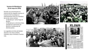 Sucesos de Montejurra
(9 de mayo de 1976)
Durante una concentración en
memoria de los requetés muertos en
la Guerra Civil se produjo un
enfrentamiento entre los miembros
de las dos ramas carlistas:
- la liderada por Carlos Hugo de
Borbón
- la liderada por su hermano Sixto,
apoyada por extremistas de
derecha y neofascistas de
distintos países
Los seguidores de Sixto de Borbón
atacaron a los otros carlistas,
matando a dos e hiriendo a muchos
más.
 