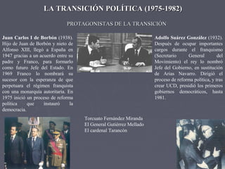 LA TRANSICIÓN POLÍTICA (1975-1982)LA TRANSICIÓN POLÍTICA (1975-1982)
Adolfo Suárez González (1932).
Después de ocupar importantes
cargos durante el franquismo
(Secretario General del
Movimiento) el rey lo nombró
Jefe del Gobierno, en sustitución
de Arias Navarro. Dirigió el
proceso de reforma política, y tras
crear UCD, presidió los primeros
gobiernos democráticos, hasta
1981.
PROTAGONISTAS DE LA TRANSICIÓNPROTAGONISTAS DE LA TRANSICIÓN
Juan Carlos I de Borbón (1938).
Hijo de Juan de Borbón y nieto de
Alfonso XIII, llegó a España en
1947 gracias a un acuerdo entre su
padre y Franco, para formarlo
como futuro Jefe del Estado. En
1969 Franco lo nombrará su
sucesor con la esperanza de que
perpetuara el régimen franquista
con una monarquía autoritaria. En
1975 inició un proceso de reforma
política que instauró la
democracia.
Torcuato Fernández Miranda
El General Gutiérrez Mellado
El cardenal Tarancón
 