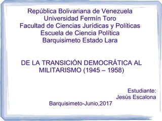 República Bolivariana de Venezuela
Universidad Fermín Toro
Facultad de Ciencias Jurídicas y Políticas
Escuela de Ciencia Política
Barquisimeto Estado Lara
DE LA TRANSICIÓN DEMOCRÁTICA AL
MILITARISMO (1945 – 1958)
Estudiante:
Jesús Escalona
Barquisimeto-Junio,2017
 