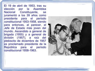 El 19 de abril de 1953, tras su
elección por la Asamblea
Nacional Constituyente, se
juramentó a los 39 años como
presidente para el período
constitucional 1953-1958, siendo
para entonces, al parecer, el
Jefe de Estado más joven del
mundo. Ascendido a general de
brigada (1955) y a general de
división (1957), a raíz del
plebiscito de diciembre de 1957
es proclamado presidente de la
República para el período
constitucional 1958-1963.
 