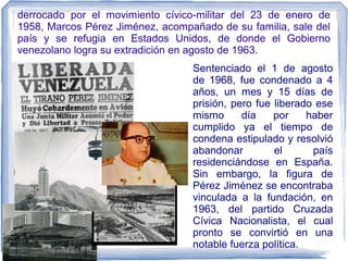 derrocado por el movimiento cívico-militar del 23 de enero de
1958, Marcos Pérez Jiménez, acompañado de su familia, sale del
país y se refugia en Estados Unidos, de donde el Gobierno
venezolano logra su extradición en agosto de 1963.
Sentenciado el 1 de agosto
de 1968, fue condenado a 4
años, un mes y 15 días de
prisión, pero fue liberado ese
mismo día por haber
cumplido ya el tiempo de
condena estipulado y resolvió
abandonar el país
residenciándose en España.
Sin embargo, la figura de
Pérez Jiménez se encontraba
vinculada a la fundación, en
1963, del partido Cruzada
Cívica Nacionalista, el cual
pronto se convirtió en una
notable fuerza política.
 