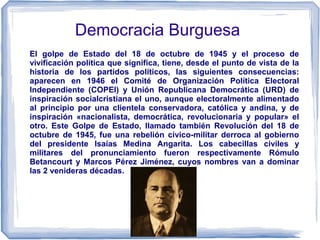 Democracia Burguesa
El golpe de Estado del 18 de octubre de 1945 y el proceso de
vivificación política que significa, tiene, desde el punto de vista de la
historia de los partidos políticos, las siguientes consecuencias:
aparecen en 1946 el Comité de Organización Política Electoral
Independiente (COPEI) y Unión Republicana Democrática (URD) de
inspiración socialcristiana el uno, aunque electoralmente alimentado
al principio por una clientela conservadora, católica y andina, y de
inspiración «nacionalista, democrática, revolucionaria y popular» el
otro. Este Golpe de Estado, llamado también Revolución del 18 de
octubre de 1945, fue una rebelión cívico-militar derroca al gobierno
del presidente Isaías Medina Angarita. Los cabecillas civiles y
militares del pronunciamiento fueron respectivamente Rómulo
Betancourt y Marcos Pérez Jiménez, cuyos nombres van a dominar
las 2 venideras décadas.
 