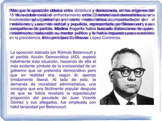 Más que la oposición clásica entre dictadura y democracia, en los orígenes del
18 de octubre está el enfrentamiento entre 2 tendencias democráticas: una
moderada, gradualista y en cierto modo elitesca, representada por el
medinismo, y una más radical y populista, representada por Betancourt y sus
compañeros de partido. Medina Angarita había buscado distanciarse de quien,
inicialmente, había sido su mentor político y lo había impuesto para sucederle
en la presidencia, Eleazar López Contreras.
La oposición liderada por Rómulo Betancourt y
el partido Acción Democrática (AD), explotó
hábilmente esta situación, haciendo de ella el
más evidente símbolo de la insinceridad de un
gobierno que se pretendía democrático pero
que en realidad era, según él, apenas
tímidamente liberal. Al lado de esto, la
demanda de moralidad administrativa, una
consigna que era fácilmente popular después
de que se había revelado la espectacular
proporción del peculado de Juan Vicente
Gómez y sus allegados, fue empleada con
hábil tenacidad por Betancourt.
Más que la oposición clásica entre dictadura y democracia, en los orígenes del
18 de octubre está el enfrentamiento entre 2 tendencias democráticas: una
moderada, gradualista y en cierto modo elitesca, representada por el
medinismo, y una más radical y populista, representada por Betancourt y sus
compañeros de partido. Medina Angarita había buscado distanciarse de quien,
inicialmente, había sido su mentor político y lo había impuesto para sucederle
en la presidencia, Eleazar López Contreras.
 