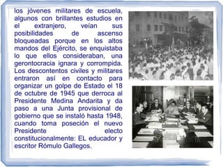los jóvenes militares de escuela,
algunos con brillantes estudios en
el extranjero, veían sus
posibilidades de ascenso
bloqueadas porque en los altos
mandos del Ejército, se enquistaba
lo que ellos consideraban, una
gerontocracia ignara y corrompida.
Los descontentos civiles y militares
entraron así en contacto para
organizar un golpe de Estado el 18
de octubre de 1945 que derroca al
Presidente Medina Andarita y da
paso a una Junta provisional de
gobierno que se instaló hasta 1948,
cuando toma poseción el nuevo
Presidente electo
constitucionalmente: EL educador y
escritor Rómulo Gallegos.
 