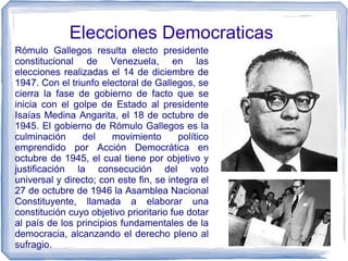 Elecciones Democraticas
Rómulo Gallegos resulta electo presidente
constitucional de Venezuela, en las
elecciones realizadas el 14 de diciembre de
1947. Con el triunfo electoral de Gallegos, se
cierra la fase de gobierno de facto que se
inicia con el golpe de Estado al presidente
Isaías Medina Angarita, el 18 de octubre de
1945. El gobierno de Rómulo Gallegos es la
culminación del movimiento político
emprendido por Acción Democrática en
octubre de 1945, el cual tiene por objetivo y
justificación la consecución del voto
universal y directo; con este fin, se integra el
27 de octubre de 1946 la Asamblea Nacional
Constituyente, llamada a elaborar una
constitución cuyo objetivo prioritario fue dotar
al país de los principios fundamentales de la
democracia, alcanzando el derecho pleno al
sufragio.
 