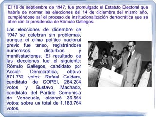 El 19 de septiembre de 1947, fue promulgado el Estatuto Electoral que
habría de normar las elecciones del 14 de diciembre del mismo año,
cumpliéndose así el proceso de institucionalización democrática que se
abre con la presidencia de Rómulo Gallegos.
Las elecciones de diciembre de
1947 se celebran sin problemas,
aunque el clima político nacional
previo fue tenso, registrándose
numerosos disturbios y
manifestaciones. El resultado de
las elecciones fue el siguiente:
Rómulo Gallegos, candidato por
Acción Democrática, obtuvo
871.752 votos; Rafael Caldera,
candidato de COPEI, 264.204
votos y Gustavo Machado,
candidato del Partido Comunista
de Venezuela, alcanzó 36.564
votos; sobre un total de 1.183.764
votos.
 