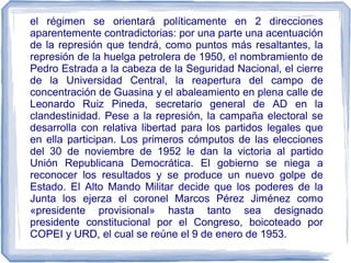el régimen se orientará políticamente en 2 direcciones
aparentemente contradictorias: por una parte una acentuación
de la represión que tendrá, como puntos más resaltantes, la
represión de la huelga petrolera de 1950, el nombramiento de
Pedro Estrada a la cabeza de la Seguridad Nacional, el cierre
de la Universidad Central, la reapertura del campo de
concentración de Guasina y el abaleamiento en plena calle de
Leonardo Ruiz Pineda, secretario general de AD en la
clandestinidad. Pese a la represión, la campaña electoral se
desarrolla con relativa libertad para los partidos legales que
en ella participan. Los primeros cómputos de las elecciones
del 30 de noviembre de 1952 le dan la victoria al partido
Unión Republicana Democrática. El gobierno se niega a
reconocer los resultados y se produce un nuevo golpe de
Estado. El Alto Mando Militar decide que los poderes de la
Junta los ejerza el coronel Marcos Pérez Jiménez como
«presidente provisional» hasta tanto sea designado
presidente constitucional por el Congreso, boicoteado por
COPEI y URD, el cual se reúne el 9 de enero de 1953.
 