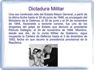 Dictadura Militar
Una vez nombrado Jefe del Estado Mayor General, a partir de
la última fecha hasta el 30 de junio de 1948, es encargado del
Ministerio de la Defensa, el 30 de junio y el 24 de noviembre
de 1948. Ascendido a teniente coronel, fue uno de los
dirigentes del golpe de Estado que derrocó al presidente
Rómulo Gallegos, el 24 de noviembre de 1948. Miembro,
desde ese día, de la Junta Militar de Gobierno, sigue
ocupando la Cartera de Defensa hasta el 2 de diciembre de
1952, fecha en que asume la presidencia provisional de la
República.
 