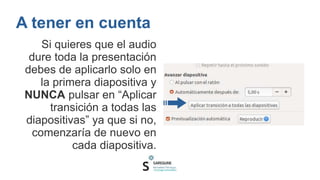 A tener en cuenta
Si quieres que el audio
dure toda la presentación
debes de aplicarlo solo en
la primera diapositiva y
NUNCA pulsar en “Aplicar
transición a todas las
diapositivas” ya que si no,
comenzaría de nuevo en
cada diapositiva.
 