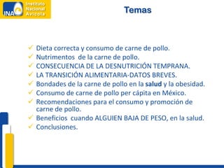Temas



 Dieta correcta y consumo de carne de pollo.
 Nutrimentos de la carne de pollo.
 CONSECUENCIA DE LA DESNUTRICIÓN TEMPRANA.
 LA TRANSICIÓN ALIMENTARIA-DATOS BREVES.
 Bondades de la carne de pollo en la salud y la obesidad.
 Consumo de carne de pollo per cápita en México.
 Recomendaciones para el consumo y promoción de
  carne de pollo.
 Beneficios cuando ALGUIEN BAJA DE PESO, en la salud.
 Conclusiones.
 